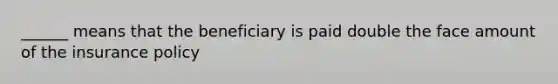 ______ means that the beneficiary is paid double the face amount of the insurance policy