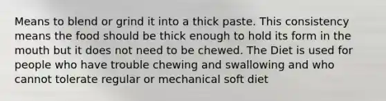 Means to blend or grind it into a thick paste. This consistency means the food should be thick enough to hold its form in the mouth but it does not need to be chewed. The Diet is used for people who have trouble chewing and swallowing and who cannot tolerate regular or mechanical soft diet