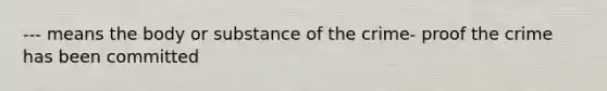 --- means the body or substance of the crime- proof the crime has been committed