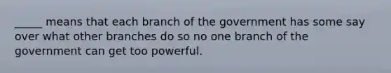 _____ means that each branch of the government has some say over what other branches do so no one branch of the government can get too powerful.