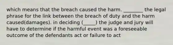 which means that the breach caused the harm. ________ the legal phrase for the link between the breach of duty and the harm caused(damages). in deciding (_____) the judge and jury will have to determine if the harmful event was a foreseeable outcome of the defendants act or failure to act