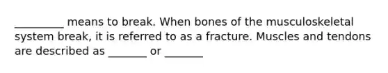 _________ means to break. When bones of the musculoskeletal system break, it is referred to as a fracture. Muscles and tendons are described as _______ or _______