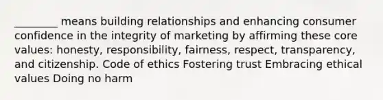 ________ means building relationships and enhancing consumer confidence in the integrity of marketing by affirming these core values: honesty, responsibility, fairness, respect, transparency, and citizenship. Code of ethics Fostering trust Embracing ethical values Doing no harm