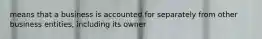 means that a business is accounted for separately from other business entities, including its owner