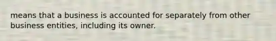 means that a business is accounted for separately from other business entities, including its owner.