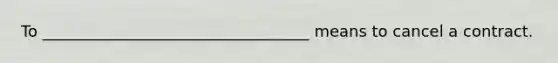 To __________________________________ means to cancel a contract.