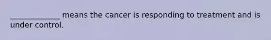 _____________ means the cancer is responding to treatment and is under control.