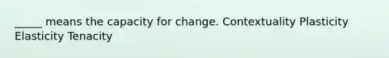 _____ means the capacity for change. Contextuality Plasticity Elasticity Tenacity