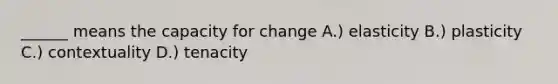 ______ means the capacity for change A.) elasticity B.) plasticity C.) contextuality D.) tenacity