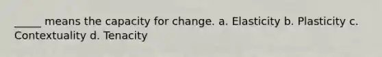 _____ means the capacity for change. a. Elasticity b. Plasticity c. Contextuality d. Tenacity