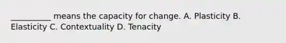 __________ means the capacity for change. A. Plasticity B. Elasticity C. Contextuality D. Tenacity