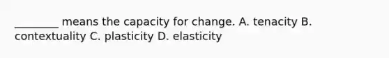 ________ means the capacity for change. A. tenacity B. contextuality C. plasticity D. elasticity