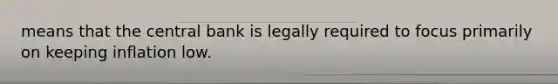 means that the central bank is legally required to focus primarily on keeping inflation low.