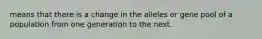 means that there is a change in the alleles or gene pool of a population from one generation to the next.