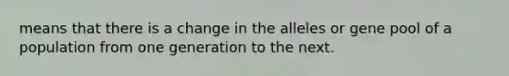 means that there is a change in the alleles or gene pool of a population from one generation to the next.