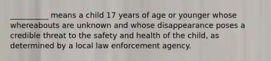 __________ means a child 17 years of age or younger whose whereabouts are unknown and whose disappearance poses a credible threat to the safety and health of the child, as determined by a local law enforcement agency.