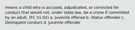 means a child who is accused, adjudicated, or convicted for conduct that would not, under state law, be a crime if committed by an adult. (FC 51.02) a. Juvenile offense b. Status offender c. Delinquent conduct d. Juvenile offender