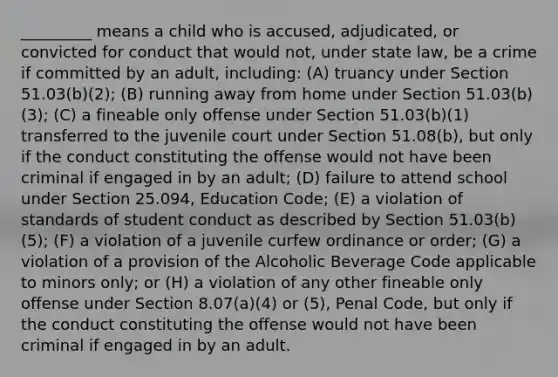 _________ means a child who is accused, adjudicated, or convicted for conduct that would not, under state law, be a crime if committed by an adult, including: (A) truancy under Section 51.03(b)(2); (B) running away from home under Section 51.03(b)(3); (C) a fineable only offense under Section 51.03(b)(1) transferred to the juvenile court under Section 51.08(b), but only if the conduct constituting the offense would not have been criminal if engaged in by an adult; (D) failure to attend school under Section 25.094, Education Code; (E) a violation of standards of student conduct as described by Section 51.03(b)(5); (F) a violation of a juvenile curfew ordinance or order; (G) a violation of a provision of the Alcoholic Beverage Code applicable to minors only; or (H) a violation of any other fineable only offense under Section 8.07(a)(4) or (5), Penal Code, but only if the conduct constituting the offense would not have been criminal if engaged in by an adult.