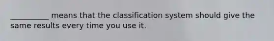 __________ means that the classification system should give the same results every time you use it.