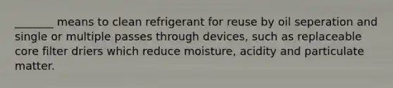 _______ means to clean refrigerant for reuse by oil seperation and single or multiple passes through devices, such as replaceable core filter driers which reduce moisture, acidity and particulate matter.