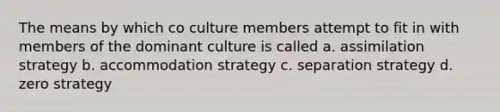 The means by which co culture members attempt to fit in with members of the dominant culture is called a. assimilation strategy b. accommodation strategy c. separation strategy d. zero strategy