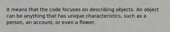 It means that the code focuses on describing objects. An object can be anything that has unique characteristics, such as a person, an account, or even a flower.