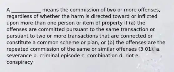 A ____________ means the commission of two or more offenses, regardless of whether the harm is directed toward or inflicted upon more than one person or item of property if (a) the offenses are committed pursuant to the same transaction or pursuant to two or more transactions that are connected or constitute a common scheme or plan, or (b) the offenses are the repeated commission of the same or similar offenses (3.01). a. severance b. criminal episode c. combination d. riot e. conspiracy