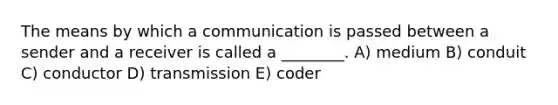 The means by which a communication is passed between a sender and a receiver is called a ________. A) medium B) conduit C) conductor D) transmission E) coder