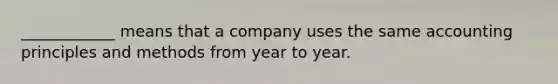 ____________ means that a company uses the same accounting principles and methods from year to year.