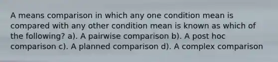 A means comparison in which any one condition mean is compared with any other condition mean is known as which of the following? a). A pairwise comparison b). A post hoc comparison c). A planned comparison d). A complex comparison