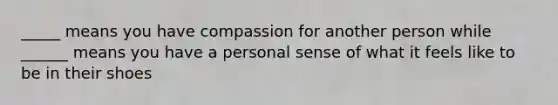 _____ means you have compassion for another person while ______ means you have a personal sense of what it feels like to be in their shoes