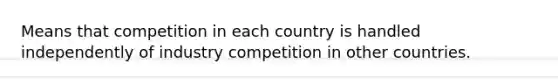 Means that competition in each country is handled independently of industry competition in other countries.