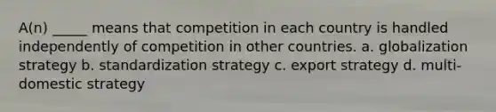 A(n) _____ means that competition in each country is handled independently of competition in other countries. a. globalization strategy b. standardization strategy c. export strategy d. multi-domestic strategy