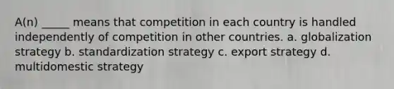 A(n) _____ means that competition in each country is handled independently of competition in other countries. a. globalization strategy b. standardization strategy c. export strategy d. multidomestic strategy