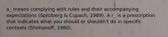 a_ means complying with rules and their accompanying expectations (Spitzberg & Cupach, 1989). A r_ is a prescription that indicates what you should or shouldn't do in specific contexts (Shimanoff, 1980).