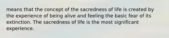 means that the concept of the sacredness of life is created by the experience of being alive and feeling the basic fear of its extinction. The sacredness of life is the most significant experience.