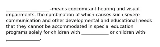 ___________________ -means concomitant hearing and visual impairments, the combination of which causes such severe communication and other developmental and educational needs that they cannot be accommodated in special education programs solely for children with ____________ or children with _______________.