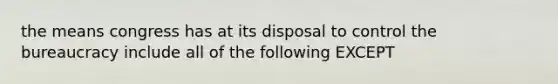 the means congress has at its disposal to control the bureaucracy include all of the following EXCEPT