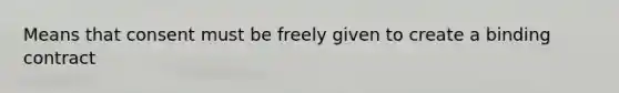 Means that consent must be freely given to create a binding contract