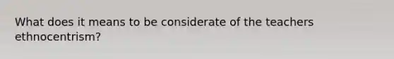 What does it means to be considerate of the teachers ethnocentrism?