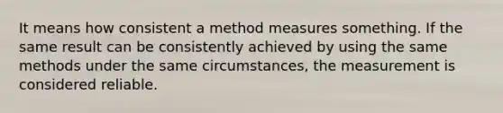 It means how consistent a method measures something. If the same result can be consistently achieved by using the same methods under the same circumstances, the measurement is considered reliable.