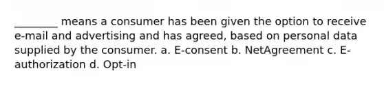 ________ means a consumer has been given the option to receive e-mail and advertising and has agreed, based on personal data supplied by the consumer. a. E-consent b. NetAgreement c. E-authorization d. Opt-in