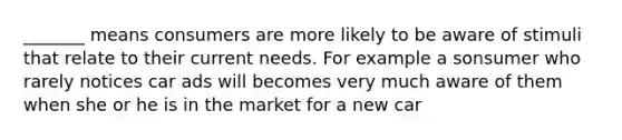 _______ means consumers are more likely to be aware of stimuli that relate to their current needs. For example a sonsumer who rarely notices car ads will becomes very much aware of them when she or he is in the market for a new car