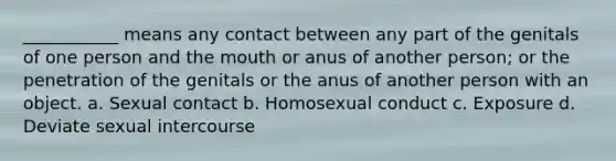 ___________ means any contact between any part of the genitals of one person and the mouth or anus of another person; or the penetration of the genitals or the anus of another person with an object. a. Sexual contact b. Homosexual conduct c. Exposure d. Deviate sexual intercourse