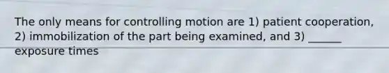 The only means for controlling motion are 1) patient cooperation, 2) immobilization of the part being examined, and 3) ______ exposure times