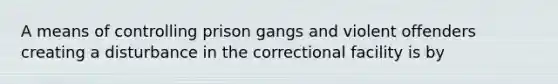 A means of controlling prison gangs and violent offenders creating a disturbance in the correctional facility is by