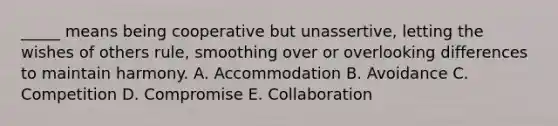 _____ means being cooperative but unassertive, letting the wishes of others rule, smoothing over or overlooking differences to maintain harmony. A. Accommodation B. Avoidance C. Competition D. Compromise E. Collaboration