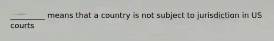 _________ means that a country is not subject to jurisdiction in US courts