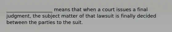 ___________________ means that when a court issues a final judgment, the subject matter of that lawsuit is finally decided between the parties to the suit.