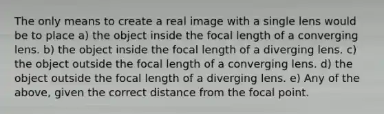 The only means to create a real image with a single lens would be to place a) the object inside the focal length of a converging lens. b) the object inside the focal length of a diverging lens. c) the object outside the focal length of a converging lens. d) the object outside the focal length of a diverging lens. e) Any of the above, given the correct distance from the focal point.